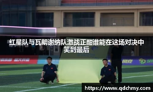 红星队与瓦朗谢纳队激战正酣谁能在这场对决中笑到最后